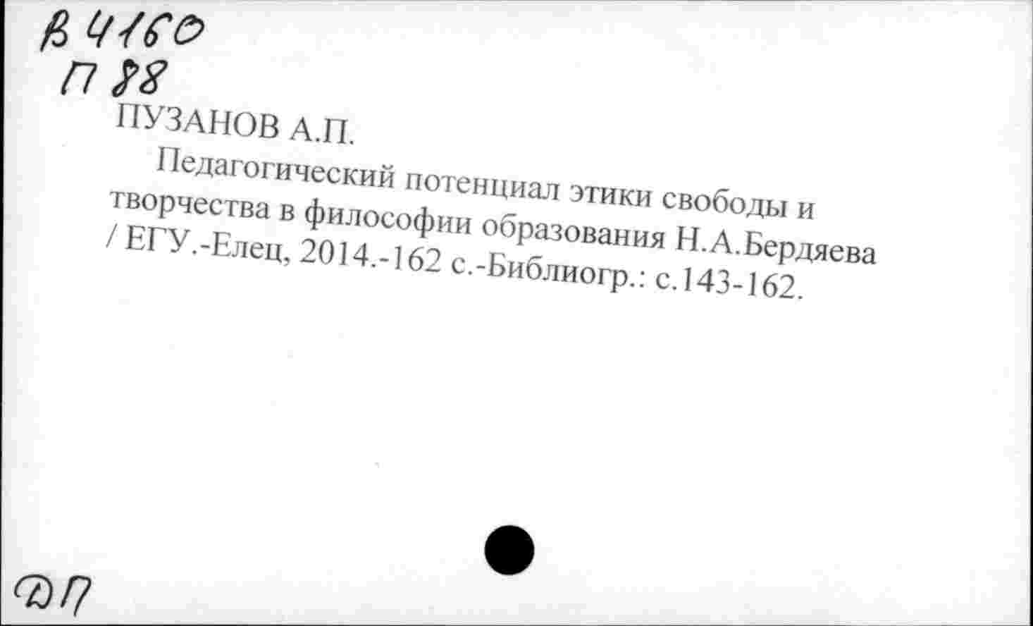 ﻿ц> Ч4Се>
п М
ПУЗАНОВ А.П.
Педагогический потенциал этики свободы и творчества в философии образования Н.А.Бердяева / ЕГУ.-Елец, 2014.-162 с.-Библиогр.: с.143-162.